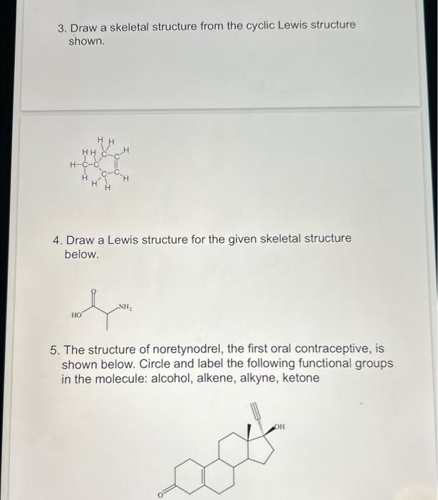 3. Draw a skeletal structure from the cyclic Lewis structure shown.
4. Draw a Lewis structure for the given skeletal structur