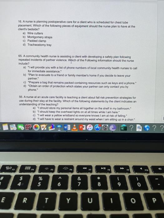 16. A nurse is planning postoperative care for a client who is scheduled for chest tube placement. Which of the following pie