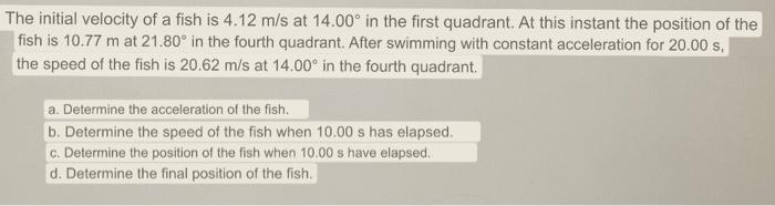 The initial velocity of a fish is \( 4.12 \mathrm{~m} / \mathrm{s} \) at \( 14.00^{\circ} \) in the first quadrant. At this i