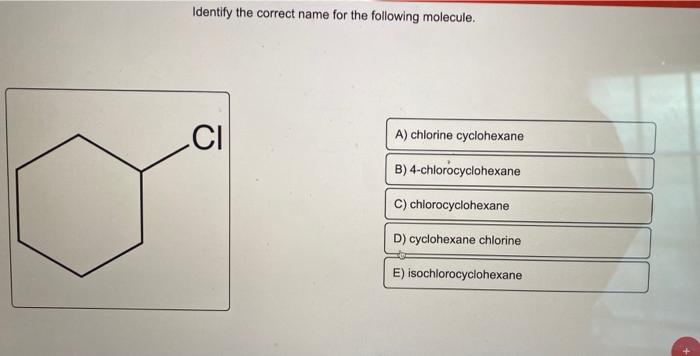 Identify the correct name for the following molecule.
CI
A) chlorine cyclohexane
B) 4-chlorocyclohexane
C) chlorocyclohexane
