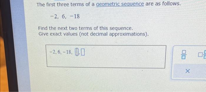 The first three terms of a geometric sequence are as follows.
\[
-2,6,-18
\]
Find the next two terms of this sequence.
Give e