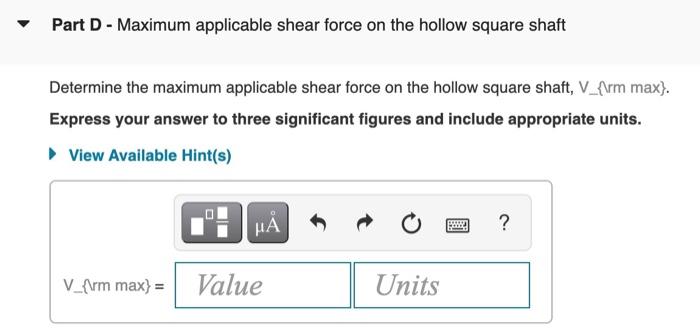 Part D - Maximum applicable shear force on the hollow square shaft
Determine the maximum applicable shear force on the hollow