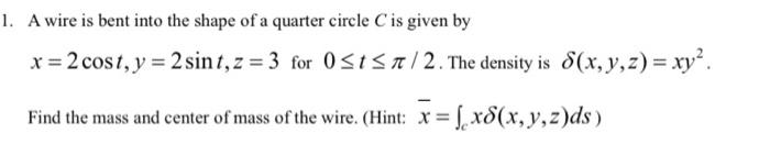 1. A wire is bent into the shape of a quarter circle C is given by
x = 2 cost, y = 2 sint, z=3 for 0?t?7/2. The density is S
