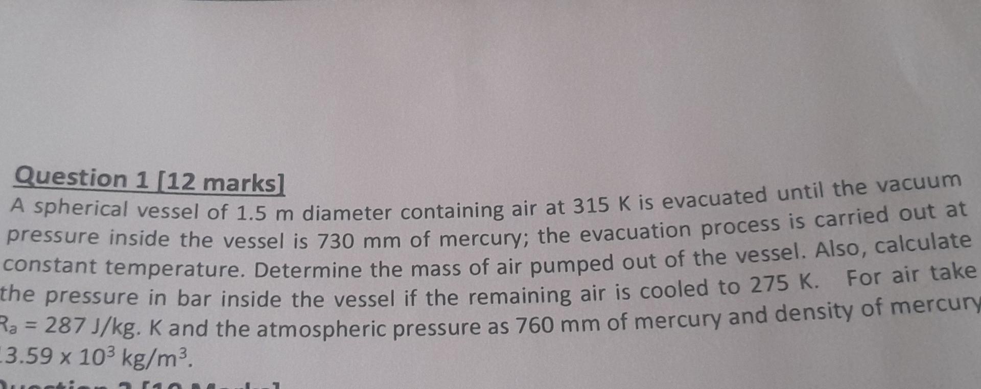 Question 1 [12 marks]
A spherical vessel of 1.5 m diameter containing air at 315 K is evacuated until the vacuum
pressure ins