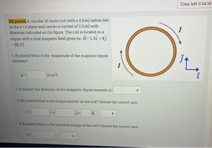 [25 points] A circular 30-turns coil with a 2 [cm] radius lies
in the z = 0 plane and carries a current of 2.3 [A] with
direc