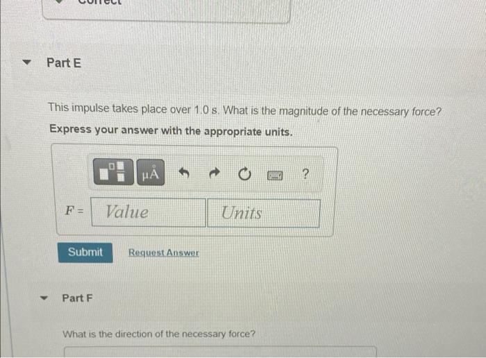 ?
Part E
This impulse takes place over 1.0 s. What is the magnitude of the necessary force?
Express your answer with the appr