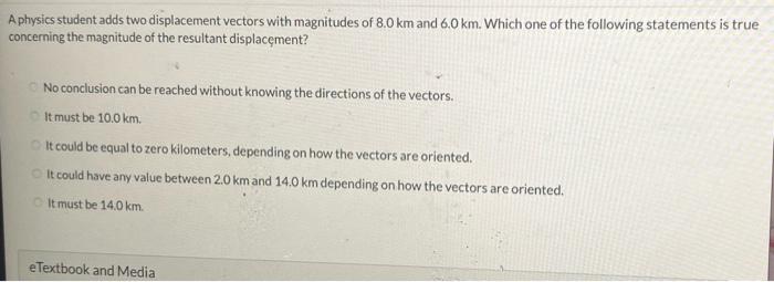 A physics student adds two displacement vectors with magnitudes of \( 8.0 \mathrm{~km} \) and \( 6.0 \mathrm{~km} \). Which o