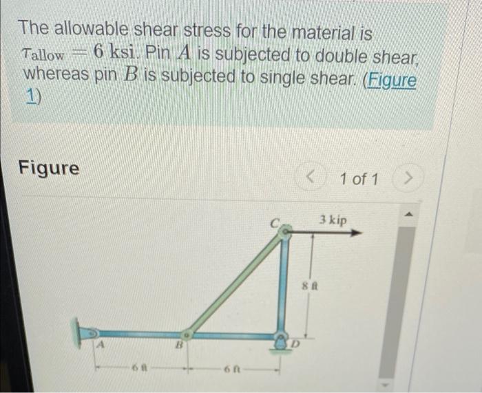 The allowable shear stress for the material is
Tallow 6 ksi. Pin A is subjected to double shear,
whereas pin B is subjected t