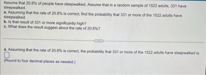 Assume that \( 20.8 \% \) of people have sleepwalked. Assume that in a random sample of 1522 adults, 331 have sleepwalked.
a.