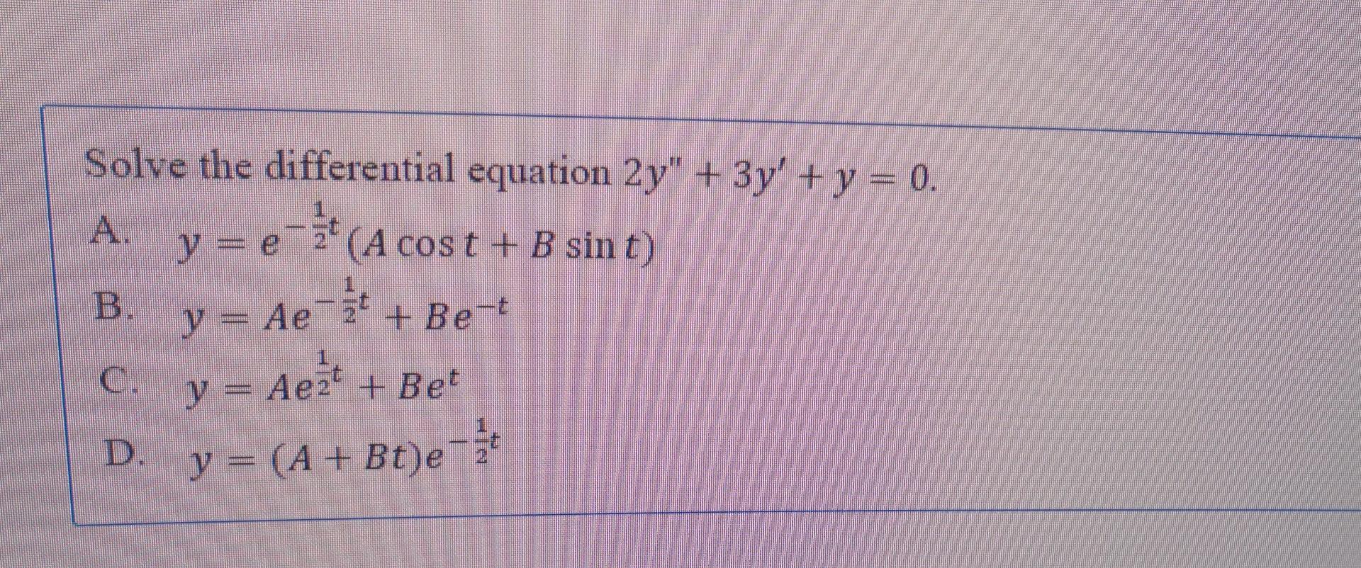 Solve the differential equation \( 2 y^{\prime \prime}+3 y^{\prime}+y=0 \) A. \( y=e^{-\frac{1}{2} t}(A \cos t+B \sin t) \) B