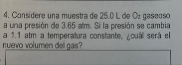 4. Considere una muestra de \( 25.0 \mathrm{~L} \) de \( \mathrm{O}_{2} \) gaseoso a una presión de \( 3.65 \mathrm{~atm} \).