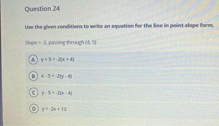Use the given conditions to write an equation for the line in point-slope form.
Slope \( =-2 \), passing through \( (4,5) \)
