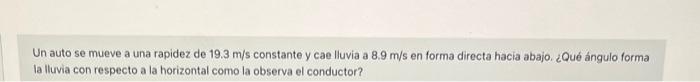 Un auto se mueve a una rapidez de \( 19.3 \mathrm{~m} / \mathrm{s} \) constante y cae lluvia a \( 8.9 \mathrm{~m} / \mathrm{s