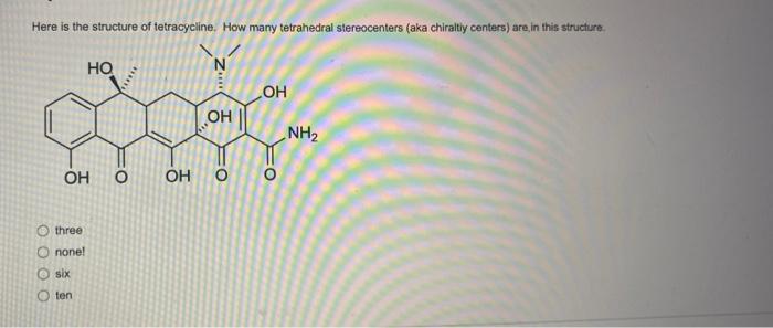 Here is the structure of tetracycline. How many tetrahedral stereocenters (aka chiraltiy centers) are in this structure.
thre