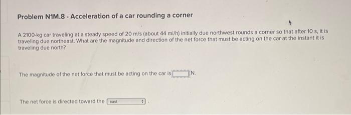 Problem N1M.8 - Acceleration of a car rounding a corner
A \( 2100-\mathrm{kg} \) car traveling at a steady speed of \( 20 \ma