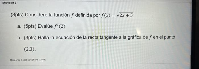 (8pts) Considere la función \( f \) definida por \( f(x)=\sqrt{2 x+5} \) a. (5pts) Evalúe \( f^{\prime}(2) \) b. (3pts) Halla