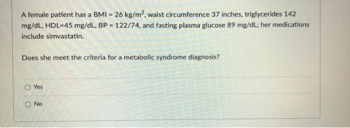 A female patient has a BMI = 26 kg/m2, waist circumference 37 inches, triglycerides 142 mg/dL, HDL=45 mg/dL, BP = 122/74, and