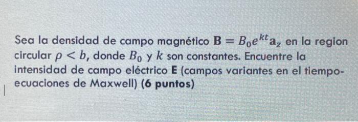 Sea la densidad de campo magnético \( \mathbf{B}=B_{0} e^{k t} \mathbf{a}_{z} \) en la region circular \( \rho<b \), donde \(