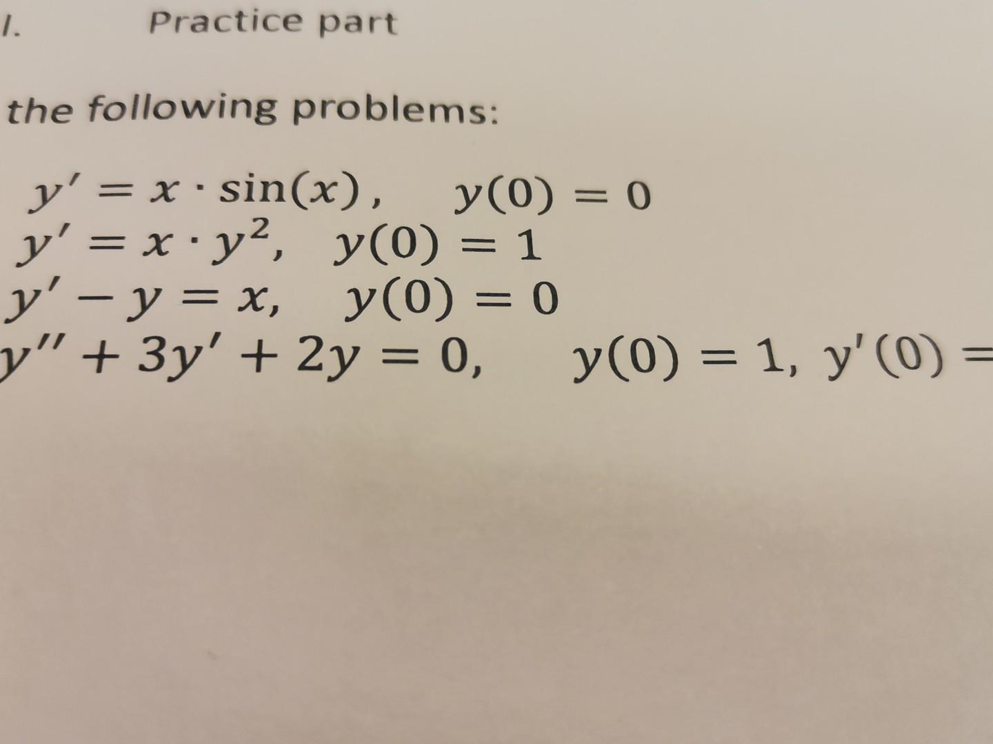 1. Practice part the following problems: - . y = x .sin(x), y(0) = 0 y = x·y?, y(0) = 1 xiya y – y = x, y(0) = 0 = y” + 3y