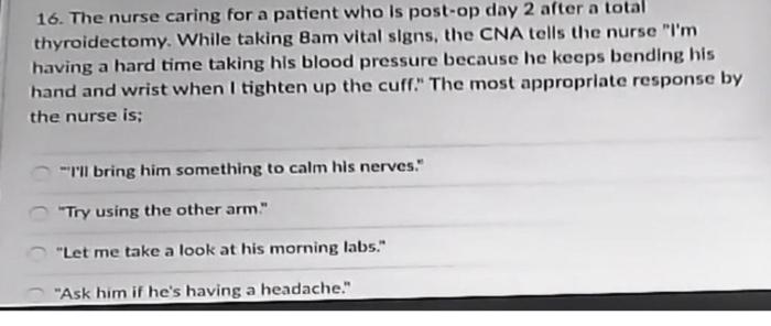 16. The nurse caring for a patient who is post-op day 2 after a total thyroidectomy. While taking Bam vital signs, the CNA te