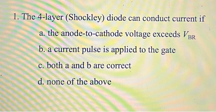 1. The 4-layer (Shockley) diode can conduct current if
a. the anode-to-cathode voltage exceeds VBR
b. a current pulse is appl