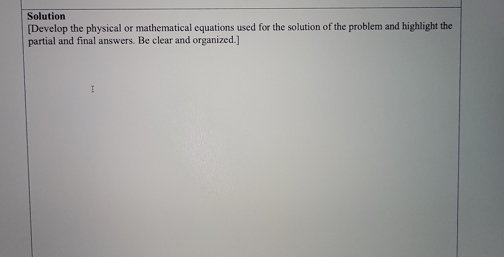 Solution [Develop the physical or mathematical equations used for the solution of the problem and highlight the partial and f