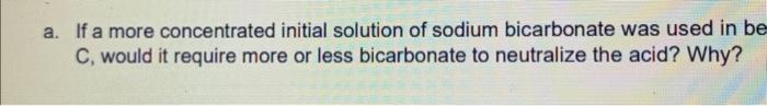 a. If a more concentrated initial solution of sodium bicarbonate was used in be
C, would it require more or less bicarbonate 