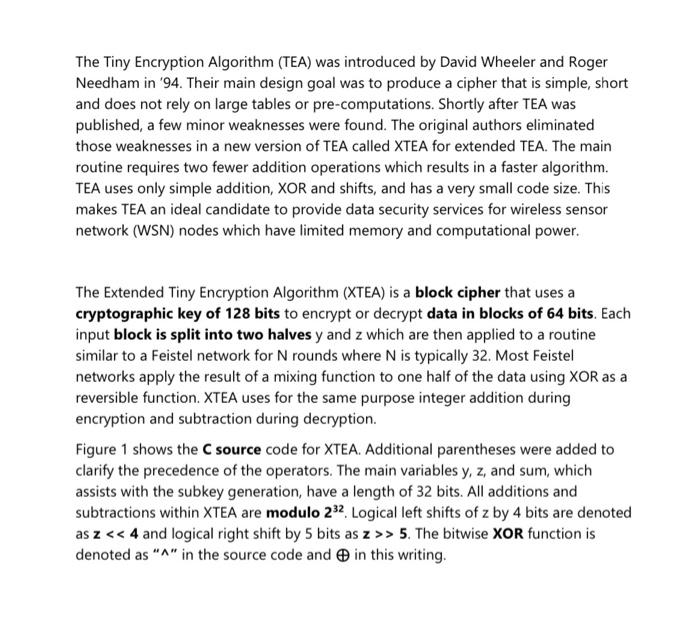 The Tiny Encryption Algorithm (TEA) was introduced by David Wheeler and Roger Needham in 94. Their main design goal was to p