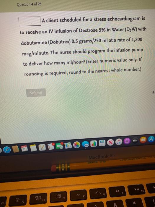 Question 4 of 25 A client scheduled for a stress echocardiogram is to receive an IV infusion of Dextrose 5% in Water (D5W) wi