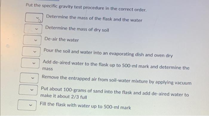 Put the specific gravity test procedure in the correct order.
Determine the mass of the flask and the water
Determine the mas