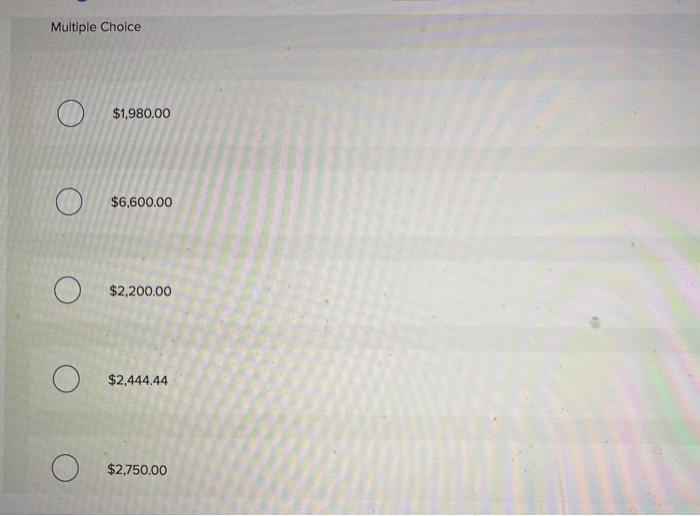 Multiple choice o $1,980.00 $6,600.00 $2,200.00 $2,444.44 $2,750.00