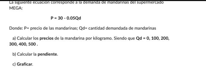 La siguiente ecuacion corresponde a la demanda de mandarınas del supermercado MEGA: \[ P=30-0.05 Q d \] Donde: \( \mathrm{P}=