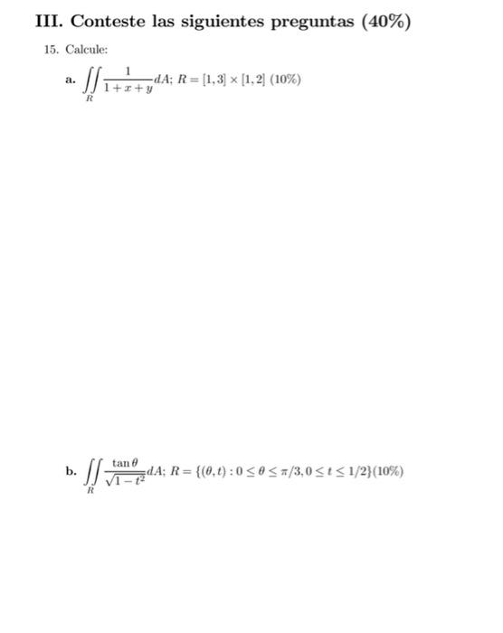 III. Conteste las siguientes preguntas (40\%) 15. Calcule: a. \( \iint_{R} \frac{1}{1+x+y} d A ; R=[1,3] \times[1,2](10 \%) \