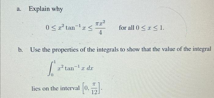 a.
Explain why
0? x² tan-¹ r ?
2² tan¹ x dx
?.?2
4
b. Use the properties of the integrals to show that the value of the integ