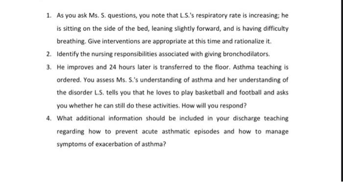 1. As you ask Ms. S. questions, you note that L.S.s respiratory rate is increasing; he
is sitting on the side of the bed, le