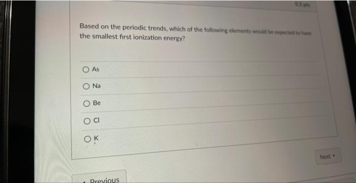 the smallest first ionization energy?
As
\( \mathrm{Na} \)
Be
\( \mathrm{Cl} \)
\( \mathrm{K} \)