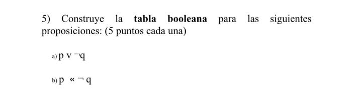 5) Construye la tabla booleana para las siguientes proposiciones: ( 5 puntos cada una) a) p v \( \neg \mathrm{q} \) b) \( \ma