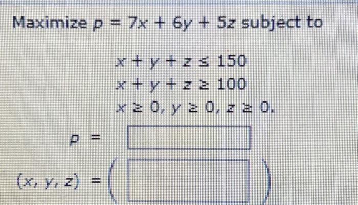 \( \begin{array}{c}P=7 x+6 y+5 z \text { subj } \\ x+y+z \leq 150 \\ x+y+z \geq 100 \\ x \geq 0, y \geq 0, z \geq 0\end{array