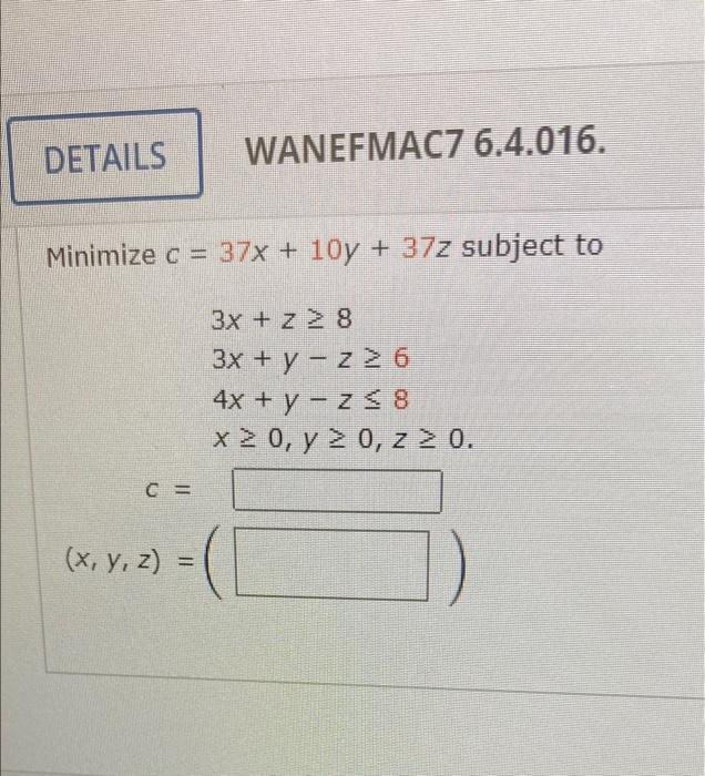 DETAILS WANEFMAC7 6.4.016. Minimize c = 37x + 10y + 37z subject to 3x + z > 8 3x + y - z26 4x + y - Z$8 x 0, y = 0, z > 0. C