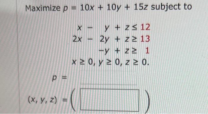 ize \( p=10 x+10 y+15 z s \) \( x-y+z \leq 12 \) \( 2 x-2 y+z \geq 13 \) \( -y+z \geq 1 \) \( x \geq 0, y \geq 0, z \geq 0 \)