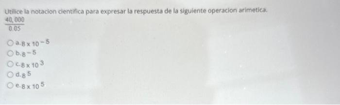 Utilice la notacion cientifica para expresar la respuesta de la siguiente operacion arimetica. \( \frac{40,000}{0.05} \) a. \