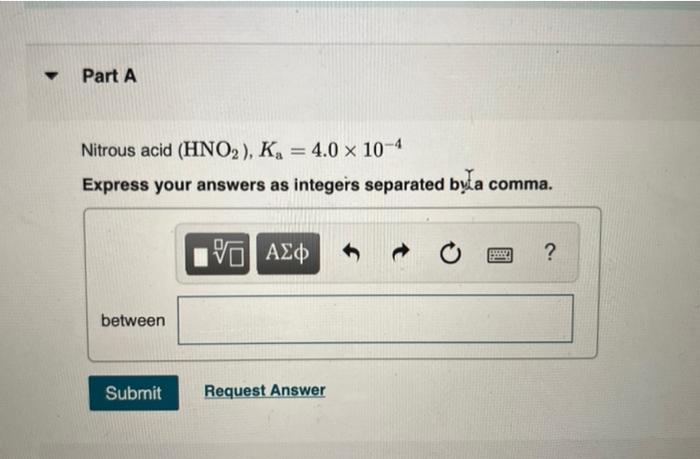 Nitrous acid \( \left(\mathrm{HNO}_{2}\right), K_{\mathrm{a}}=4.0 \times 10^{-4} \)
Express your answers as integers separate