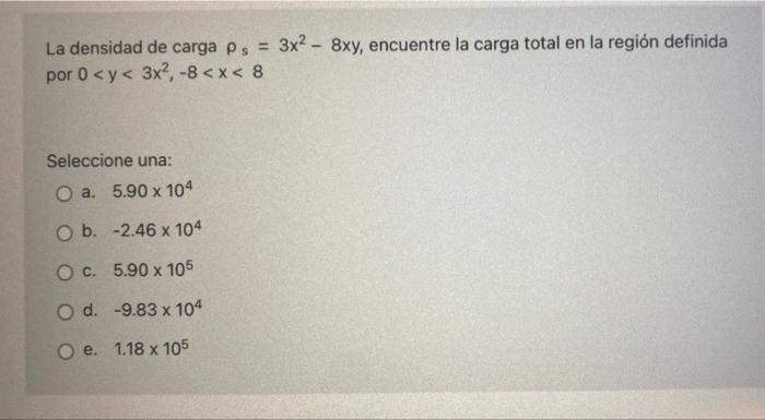 La densidad de carga ps = 3x2 - 8xy, encuentre la carga total en la región definida por 0 <y< 3x2, -8 < x < 8 Seleccione una: