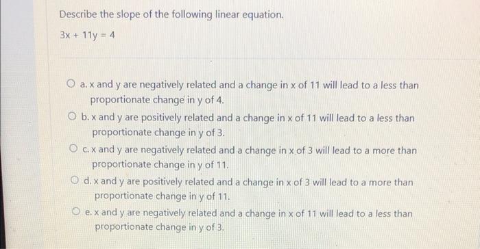 Describe the slope of the following linear equation.
\[
3 x+11 y=4
\]
a. \( x \) and \( y \) are negatively related and a cha