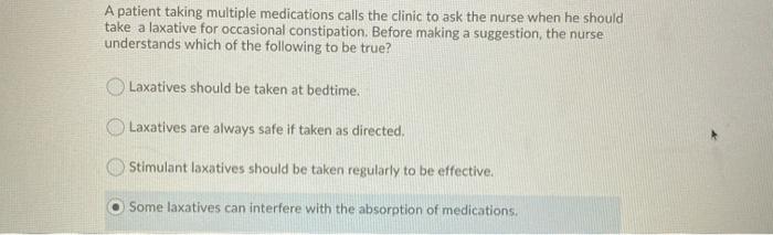 A patient taking multiple medications calls the clinic to ask the nurse when he should take a laxative for occasional constip