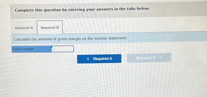 Complete this question by entering your answers in the tabs below.
Calculate the amount of gross margin on the income stateme