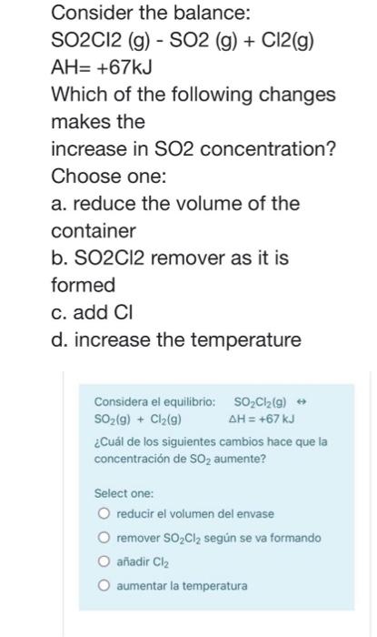 Consider the balance: SO2C12 (g) - SO2 (g) + C12(g) AH= +67kJ Which of the following changes makes the increase in SO2 concen