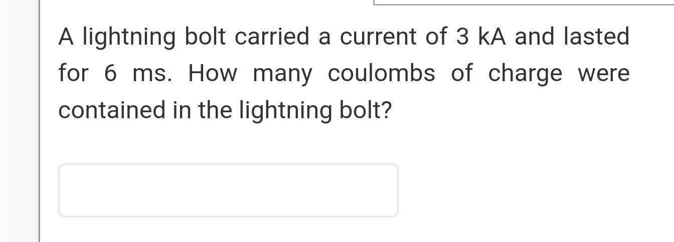 A lightning bolt carried a current of 3 kA and lasted
for 6 ms. How many coulombs of charge were
contained in the lightning b