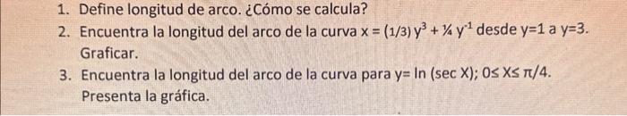 1. Define longitud de arco. ¿Cómo se calcula? 2. Encuentra la longitud del arco de la curva \( x=(1 / 3) y^{3}+1 / 4 y^{-1} \