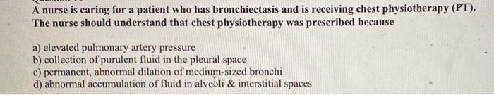 A nurse is caring for a patient who has bronchiectasis and is receiving chest physiotherapy (PT). The nurse should understand